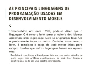 AS PRINCIPAIS LINGUAGENS DE
PROGRAMAÇÃO USADAS EM
DESENVOLVIMENTO MOBILE
C
 Desenvolvida nos anos 1970, pode-se dizer que a
linguagem C é como o latim para a maioria dos idiomas
ocidentais: uma língua-mãe. Dela se originaram Java, C#
e praticamente todas as outras. Contudo, assim como o
latim, é complexa e exige de você muitas linhas para
cumprir tarefas que outras linguagens fazem em apenas
uma;
Também é compilado, e ideal para sistemas com muitos cálculos ou
para jogos com gráficos espetaculares. Se você tiver tempo e
criatividade, pode ser uma escolha interessante.
 
