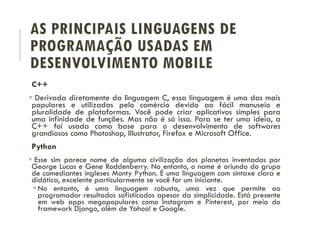 AS PRINCIPAIS LINGUAGENS DE
PROGRAMAÇÃO USADAS EM
DESENVOLVIMENTO MOBILE
C++
 Derivada diretamente da linguagem C, essa linguagem é uma das mais
populares e utilizadas pelo comércio devido ao fácil manuseio e
pluralidade de plataformas. Você pode criar aplicativos simples para
uma infinidade de funções. Mas não é só isso. Para se ter uma ideia, a
C++ foi usada como base para o desenvolvimento de softwares
grandiosos como Photoshop, Illustrator, Firefox e Microsoft Office.
Python
 Esse sim parece nome de alguma civilização dos planetas inventados por
George Lucas e Gene Roddenberry. No entanto, o nome é oriundo do grupo
de comediantes ingleses Monty Python. É uma linguagem com sintaxe clara e
didática, excelente particularmente se você for um iniciante.
No entanto, é uma linguagem robusta, uma vez que permite ao
programador resultados sofisticados apesar da simplicidade. Está presente
em web apps megapopulares como Instagram e Pinterest, por meio do
framework Django, além de Yahoo! e Google.
 