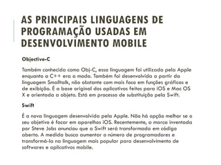 AS PRINCIPAIS LINGUAGENS DE
PROGRAMAÇÃO USADAS EM
DESENVOLVIMENTO MOBILE
Objective-C
Também conhecida como Obj-C, essa linguagem foi utilizada pela Apple
enquanto a C++ era a moda. Também foi desenvolvida a partir da
linguagem Smalltalk, não obstante com mais foco em funções gráficas e
de exibição. É a base original dos aplicativos feitos para iOS e Mac OS
X e orientada a objeto. Está em processo de substituição pela Swift.
Swift
É a nova linguagem desenvolvida pela Apple. Não há opção melhor se o
seu objetivo é focar em aparelhos iOS. Recentemente, a marca inventada
por Steve Jobs anunciou que a Swift será transformada em código
aberto. A medida busca aumentar o número de programadores e
transformá-la na linguagem mais popular para desenvolvimento de
softwares e aplicativos mobile.
 