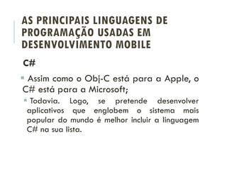 AS PRINCIPAIS LINGUAGENS DE
PROGRAMAÇÃO USADAS EM
DESENVOLVIMENTO MOBILE
C#
 Assim como o Obj-C está para a Apple, o
C# está para a Microsoft;
 Todavia. Logo, se pretende desenvolver
aplicativos que englobem o sistema mais
popular do mundo é melhor incluir a linguagem
C# na sua lista.
 