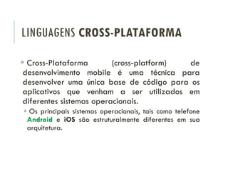 LINGUAGENS CROSS-PLATAFORMA
 Cross-Plataforma (cross-platform) de
desenvolvimento mobile é uma técnica para
desenvolver uma única base de código para os
aplicativos que venham a ser utilizados em
diferentes sistemas operacionais.
 Os principais sistemas operacionais, tais como telefone
Android e iOS são estruturalmente diferentes em sua
arquitetura.
 