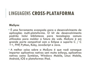 LINGUAGENS CROSS-PLATAFORMA
MoSync
 É uma ferramenta avançada para o desenvolvimento de
aplicações multi-plataforma. O kit de desenvolvimento
padrão inclui bibliotecas para tecnologias comuns
utilizadas para moldar o futuro da web. MoSync é em
grande parte compatível com o Eclipse e suporta C / C
++, PHP, Python, Ruby, JavaScript e Java.
 A melhor coisa sobre o MoSync é que você consegue
importar aplicativos nativos sem muito esforço, aplicativos
nativos como Symbian, Windows Mobile, Linux Mobile,
Android, iOS e plataformas iPad.
 
