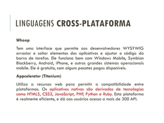 LINGUAGENS CROSS-PLATAFORMA
Whoop
Tem uma interface que permite aos desenvolvedores WYSYWIG
arrastar e soltar elementos dos aplicativos e ajustar o código da
barra de tarefas. Ele funciona bem com Windows Mobile, Symbian
Blackberry, Android, iPhone, e outros grandes sistemas operacionais
mobile. Ele é gratuito, com alguns pacotes pagos disponíveis.
Appcelerator (Titanium)
Utiliza a recursos web para permitir a compatibilidade entre
plataformas. Os aplicativos nativos são derivados de tecnologias
como HTML5, CSS3, JavaScript, PHP, Python e Ruby. Esta plataforma
é realmente eficiente, e dá aos usuários acesso a mais de 300 API.
 