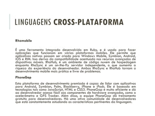 LINGUAGENS CROSS-PLATAFORMA
Rhomobile
É uma ferramenta integrada desenvolvida em Ruby, e é usado para fazer
aplicações que funcionam em várias plataformas mobiles. Ele permite que
aplicativos nativos possam ser criado para Windows Mobile, Symbian, Android,
iOS e RIM. Isso deriva da compatibilidade acentuada nos recursos avançados de
dispositivos móveis. RhoHub, é um ambiente de código nuvem de hospedagem
enquanto RhoSync é um on-the-fly servidor independente, o que aumenta a
riqueza da experiência do desenvolvedor. Ambos RhoSync e RhoHub tornam o
desenvolvimento mobile mais prático e livre de problemas.
PhoneGap
Esta plataforma de desenvolvimento premiada é capaz de lidar com aplicativos
para Android, Symbian, Palm, Blackberry, iPhone e iPads. Ele é baseado em
tecnologias tais como JavaScript, HTML e CSS3. PhoneGap é muito eficiente e dá
ao desenvolvedor acesso fácil aos componentes de hardware avançados, como o
acelerômetro e GPS Tracker. Além disso, a equipe PhoneGap dá treinamento
gratuito para desenvolvedores. Há uma ativa comunidade de desenvolvedores
que está constantemente estudando as características pertinentes da linguagem.
 
