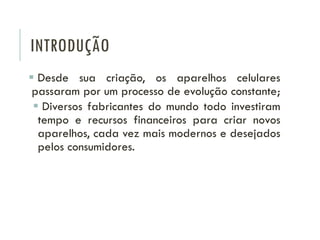 INTRODUÇÃO
 Desde sua criação, os aparelhos celulares
passaram por um processo de evolução constante;
 Diversos fabricantes do mundo todo investiram
tempo e recursos financeiros para criar novos
aparelhos, cada vez mais modernos e desejados
pelos consumidores.
 