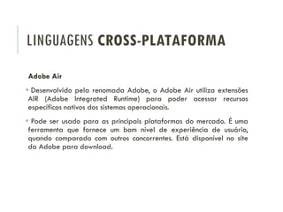 LINGUAGENS CROSS-PLATAFORMA
Adobe Air
 Desenvolvido pela renomada Adobe, o Adobe Air utiliza extensões
AIR (Adobe Integrated Runtime) para poder acessar recursos
específicos nativos dos sistemas operacionais.
 Pode ser usado para as principais plataformas do mercado. É uma
ferramenta que fornece um bom nível de experiência de usuário,
quando comparado com outros concorrentes. Está disponível no site
da Adobe para download.
 