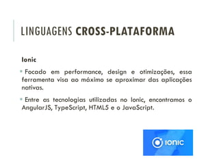 LINGUAGENS CROSS-PLATAFORMA
Ionic
 Focado em performance, design e otimizações, essa
ferramenta visa ao máximo se aproximar das aplicações
nativas.
 Entre as tecnologias utilizadas no Ionic, encontramos o
AngularJS, TypeScript, HTML5 e o JavaScript.
 