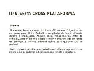 LINGUAGENS CROSS-PLATAFORMA
Xamarin
 Finalmente, Xamarin é uma plataforma C# onde o código é escrito
em geral, para iOS e Android e compilados de forma diferente
durante a implantação. Xamarin possuí vários recursos. Antes de
compilar, Xamarin executa o código em um framework .NET em tempo
de execução e oferece interface nativa para qualquer iOS ou
Android.
 Para as grandes equipes que trabalham em diferentes partes de um
mesmo projeto, podemos indicar este como versátil e adaptável.
 