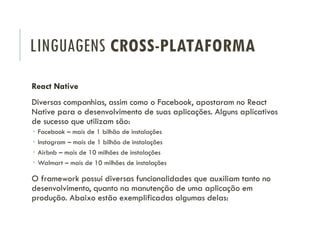 LINGUAGENS CROSS-PLATAFORMA
React Native
Diversas companhias, assim como o Facebook, apostaram no React
Native para o desenvolvimento de suas aplicações. Alguns aplicativos
de sucesso que utilizam são:
 Facebook – mais de 1 bilhão de instalações
 Instagram – mais de 1 bilhão de instalações
 Airbnb – mais de 10 milhões de instalações
 Walmart – mais de 10 milhões de instalações
O framework possui diversas funcionalidades que auxiliam tanto no
desenvolvimento, quanto na manutenção de uma aplicação em
produção. Abaixo estão exemplificadas algumas delas:
 