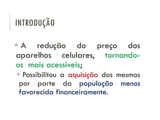 INTRODUÇÃO
 A redução do preço dos
aparelhos celulares, tornando-
os mais acessíveis;
 Possibilitou a aquisição dos mesmos
por parte da população menos
favorecida financeiramente.
 