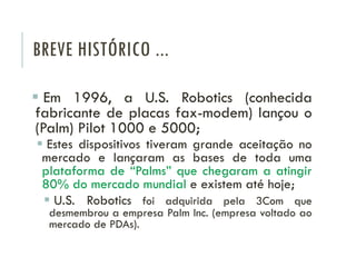 BREVE HISTÓRICO ...
 Em 1996, a U.S. Robotics (conhecida
fabricante de placas fax-modem) lançou o
(Palm) Pilot 1000 e 500...