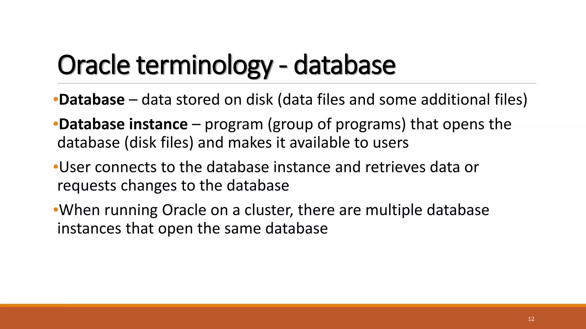 Oracle terminology - database
•Database – data stored on disk (data files and some additional files)
•Database instance – program (group of programs) that opens the
database (disk files) and makes it available to users
•User connects to the database instance and retrieves data or
requests changes to the database
•When running Oracle on a cluster, there are multiple database
instances that open the same database
12
 