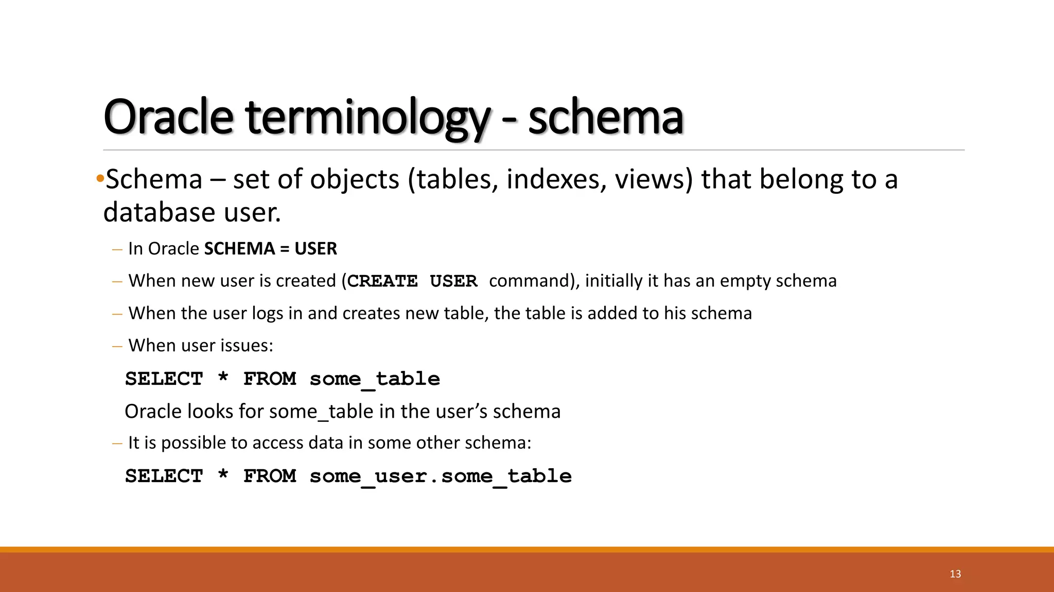 Oracle terminology - schema
•Schema – set of objects (tables, indexes, views) that belong to a
database user.
– In Oracle SCHEMA = USER
– When new user is created (CREATE USER command), initially it has an empty schema
– When the user logs in and creates new table, the table is added to his schema
– When user issues:
SELECT * FROM some_table
Oracle looks for some_table in the user’s schema
– It is possible to access data in some other schema:
SELECT * FROM some_user.some_table
13
 