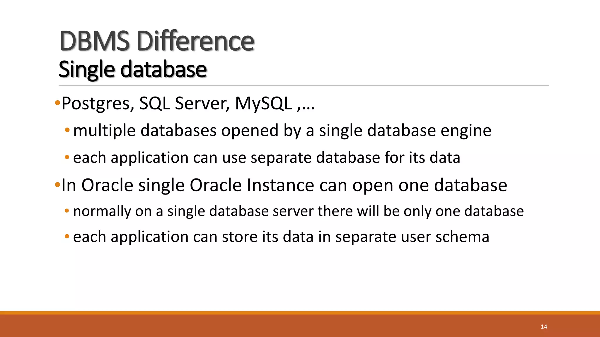 DBMS Difference
Single database
•Postgres, SQL Server, MySQL ,…
•multiple databases opened by a single database engine
• each application can use separate database for its data
•In Oracle single Oracle Instance can open one database
• normally on a single database server there will be only one database
• each application can store its data in separate user schema
14
 