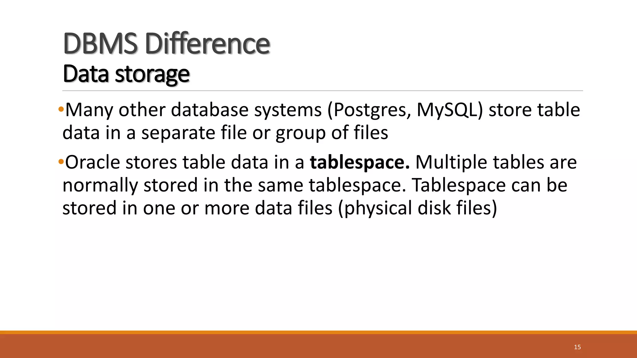 DBMS Difference
Data storage
•Many other database systems (Postgres, MySQL) store table
data in a separate file or group of files
•Oracle stores table data in a tablespace. Multiple tables are
normally stored in the same tablespace. Tablespace can be
stored in one or more data files (physical disk files)
15
 