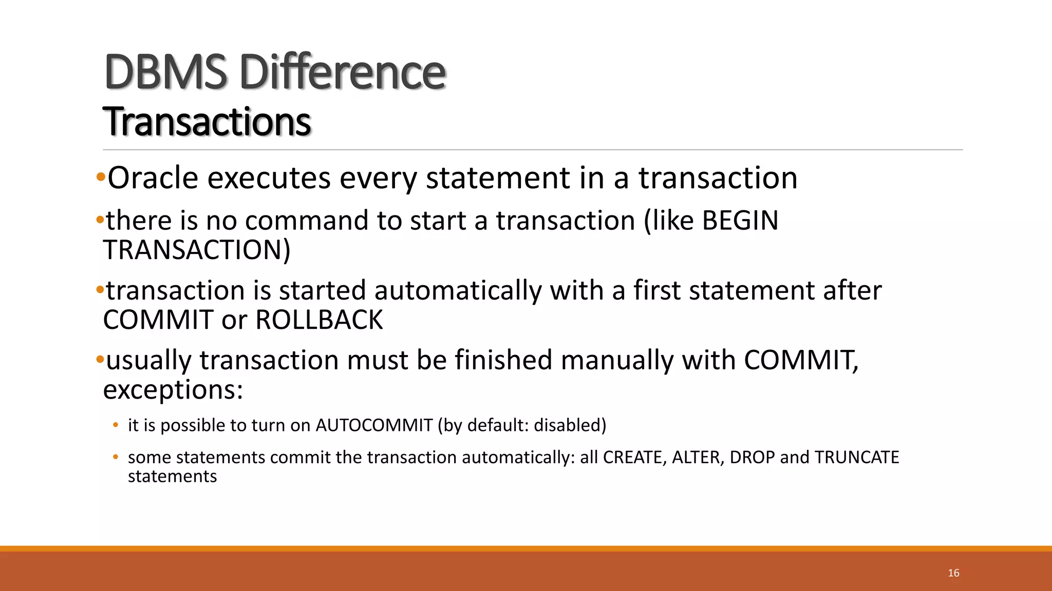 DBMS Difference
Transactions
•Oracle executes every statement in a transaction
•there is no command to start a transaction (like BEGIN
TRANSACTION)
•transaction is started automatically with a first statement after
COMMIT or ROLLBACK
•usually transaction must be finished manually with COMMIT,
exceptions:
• it is possible to turn on AUTOCOMMIT (by default: disabled)
• some statements commit the transaction automatically: all CREATE, ALTER, DROP and TRUNCATE
statements
16
 