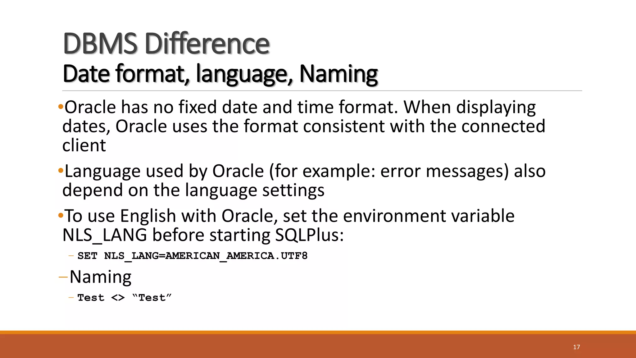 DBMS Difference
Date format, language, Naming
•Oracle has no fixed date and time format. When displaying
dates, Oracle uses the format consistent with the connected
client
•Language used by Oracle (for example: error messages) also
depend on the language settings
•To use English with Oracle, set the environment variable
NLS_LANG before starting SQLPlus:
– SET NLS_LANG=AMERICAN_AMERICA.UTF8
–Naming
– Test <> “Test”
17
 