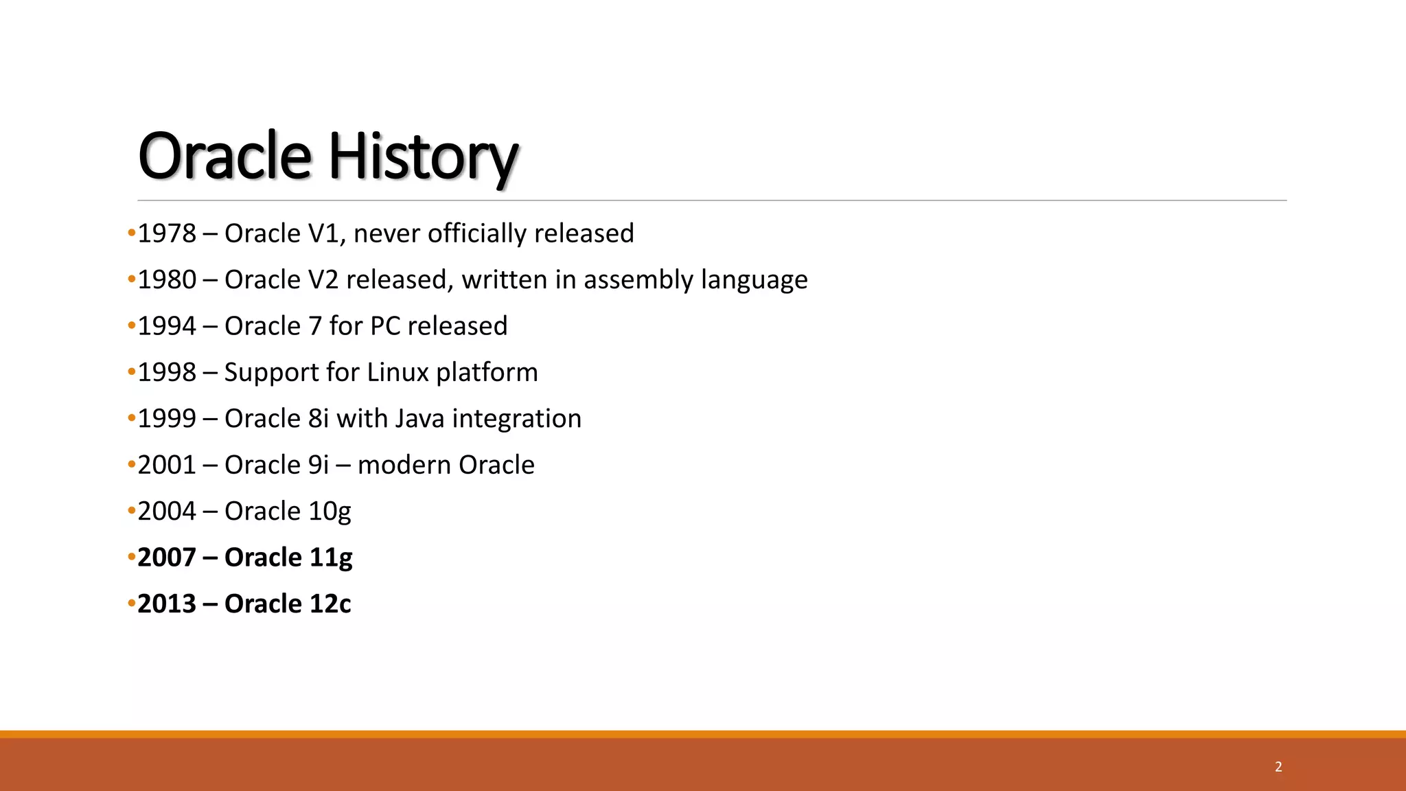 Oracle History
•1978 – Oracle V1, never officially released
•1980 – Oracle V2 released, written in assembly language
•1994 – Oracle 7 for PC released
•1998 – Support for Linux platform
•1999 – Oracle 8i with Java integration
•2001 – Oracle 9i – modern Oracle
•2004 – Oracle 10g
•2007 – Oracle 11g
•2013 – Oracle 12c
2
 