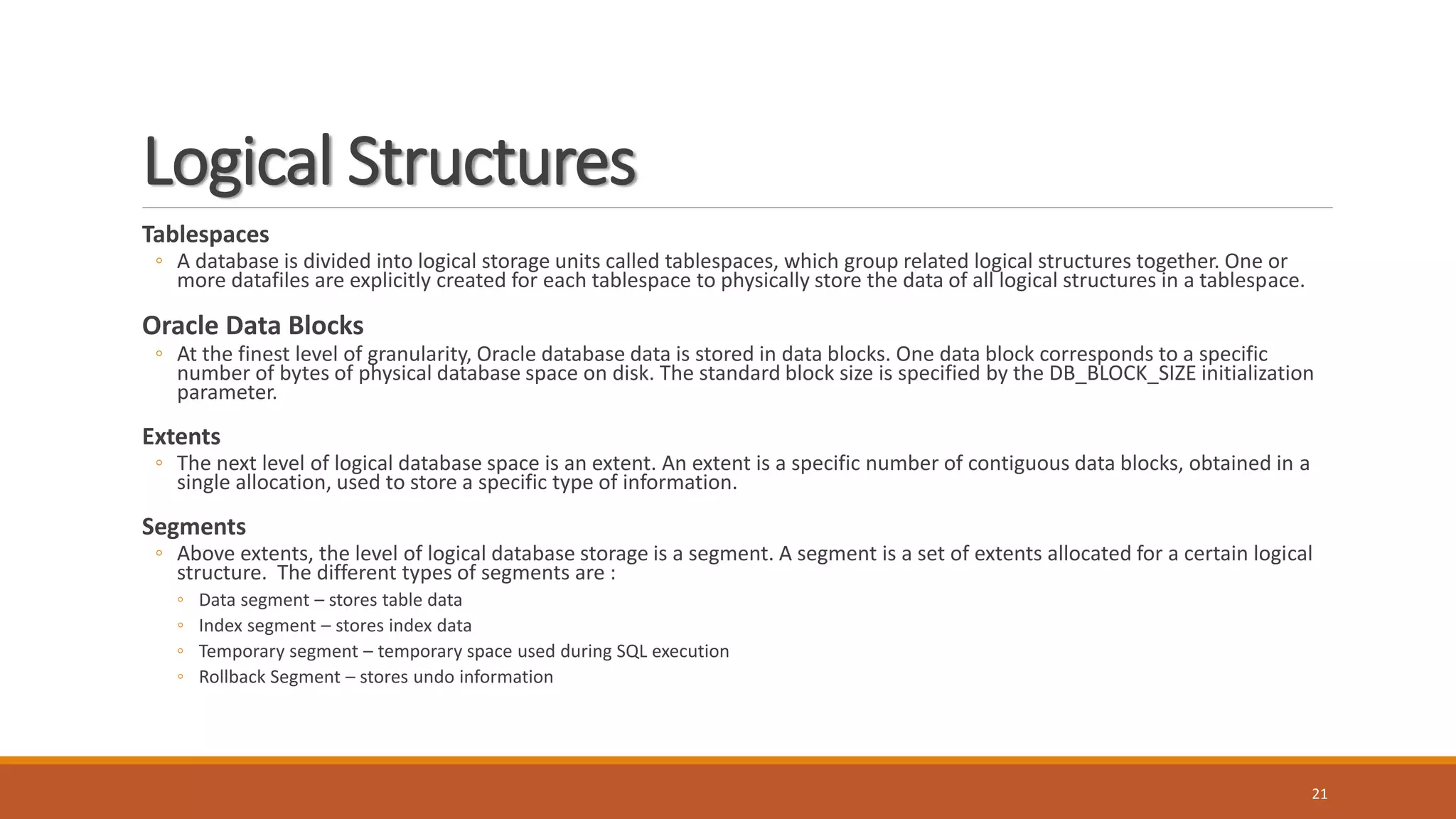 Logical Structures
Tablespaces
◦ A database is divided into logical storage units called tablespaces, which group related logical structures together. One or
more datafiles are explicitly created for each tablespace to physically store the data of all logical structures in a tablespace.
Oracle Data Blocks
◦ At the finest level of granularity, Oracle database data is stored in data blocks. One data block corresponds to a specific
number of bytes of physical database space on disk. The standard block size is specified by the DB_BLOCK_SIZE initialization
parameter.
Extents
◦ The next level of logical database space is an extent. An extent is a specific number of contiguous data blocks, obtained in a
single allocation, used to store a specific type of information.
Segments
◦ Above extents, the level of logical database storage is a segment. A segment is a set of extents allocated for a certain logical
structure. The different types of segments are :
◦ Data segment – stores table data
◦ Index segment – stores index data
◦ Temporary segment – temporary space used during SQL execution
◦ Rollback Segment – stores undo information
21
 