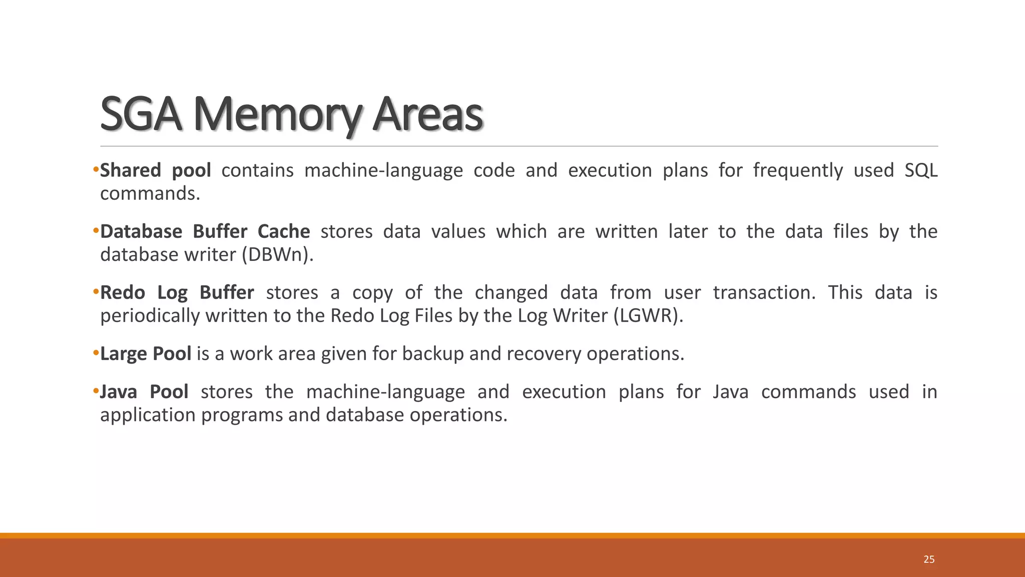 SGA Memory Areas
•Shared pool contains machine-language code and execution plans for frequently used SQL
commands.
•Database Buffer Cache stores data values which are written later to the data files by the
database writer (DBWn).
•Redo Log Buffer stores a copy of the changed data from user transaction. This data is
periodically written to the Redo Log Files by the Log Writer (LGWR).
•Large Pool is a work area given for backup and recovery operations.
•Java Pool stores the machine-language and execution plans for Java commands used in
application programs and database operations.
25
 