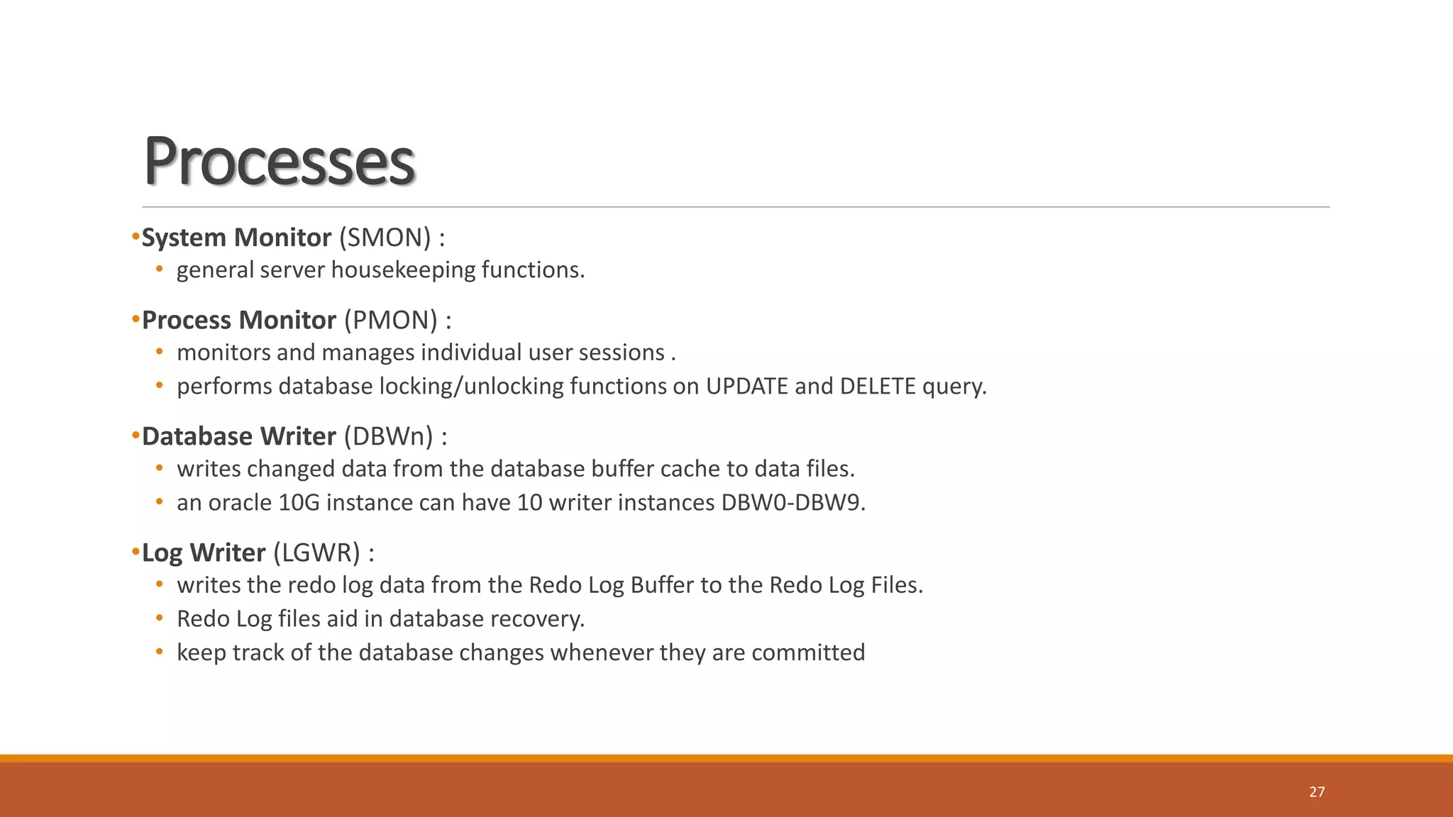 Processes
•System Monitor (SMON) :
• general server housekeeping functions.
•Process Monitor (PMON) :
• monitors and manages individual user sessions .
• performs database locking/unlocking functions on UPDATE and DELETE query.
•Database Writer (DBWn) :
• writes changed data from the database buffer cache to data files.
• an oracle 10G instance can have 10 writer instances DBW0-DBW9.
•Log Writer (LGWR) :
• writes the redo log data from the Redo Log Buffer to the Redo Log Files.
• Redo Log files aid in database recovery.
• keep track of the database changes whenever they are committed
27
 