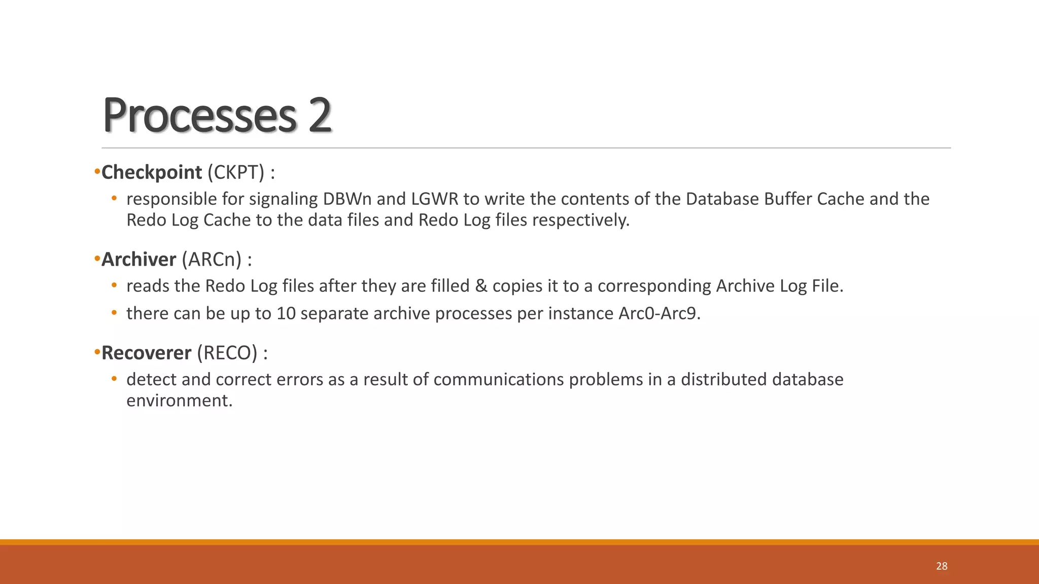 Processes 2
•Checkpoint (CKPT) :
• responsible for signaling DBWn and LGWR to write the contents of the Database Buffer Cache and the
Redo Log Cache to the data files and Redo Log files respectively.
•Archiver (ARCn) :
• reads the Redo Log files after they are filled & copies it to a corresponding Archive Log File.
• there can be up to 10 separate archive processes per instance Arc0-Arc9.
•Recoverer (RECO) :
• detect and correct errors as a result of communications problems in a distributed database
environment.
28
 