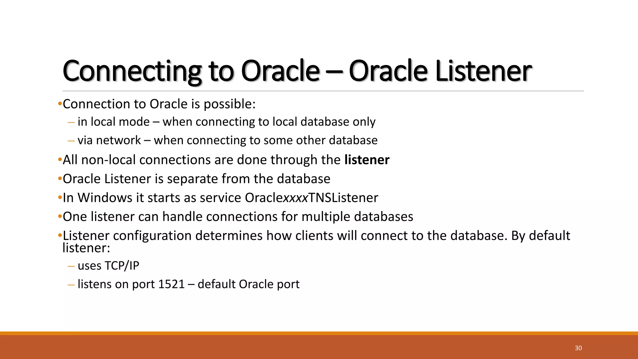 Connecting to Oracle – Oracle Listener
•Connection to Oracle is possible:
– in local mode – when connecting to local database only
– via network – when connecting to some other database
•All non-local connections are done through the listener
•Oracle Listener is separate from the database
•In Windows it starts as service OraclexxxxTNSListener
•One listener can handle connections for multiple databases
•Listener configuration determines how clients will connect to the database. By default
listener:
– uses TCP/IP
– listens on port 1521 – default Oracle port
30
 