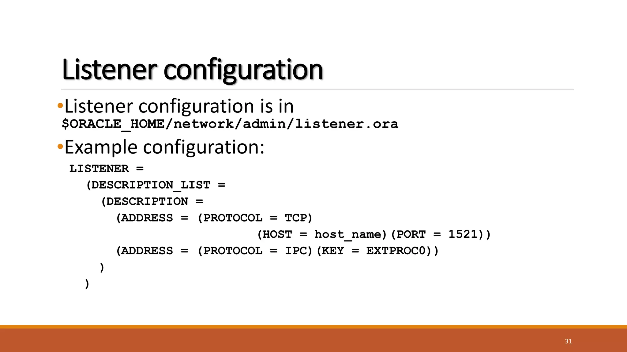 Listener configuration
•Listener configuration is in
$ORACLE_HOME/network/admin/listener.ora
•Example configuration:
LISTENER =
(DESCRIPTION_LIST =
(DESCRIPTION =
(ADDRESS = (PROTOCOL = TCP)
(HOST = host_name)(PORT = 1521))
(ADDRESS = (PROTOCOL = IPC)(KEY = EXTPROC0))
)
)
31
 