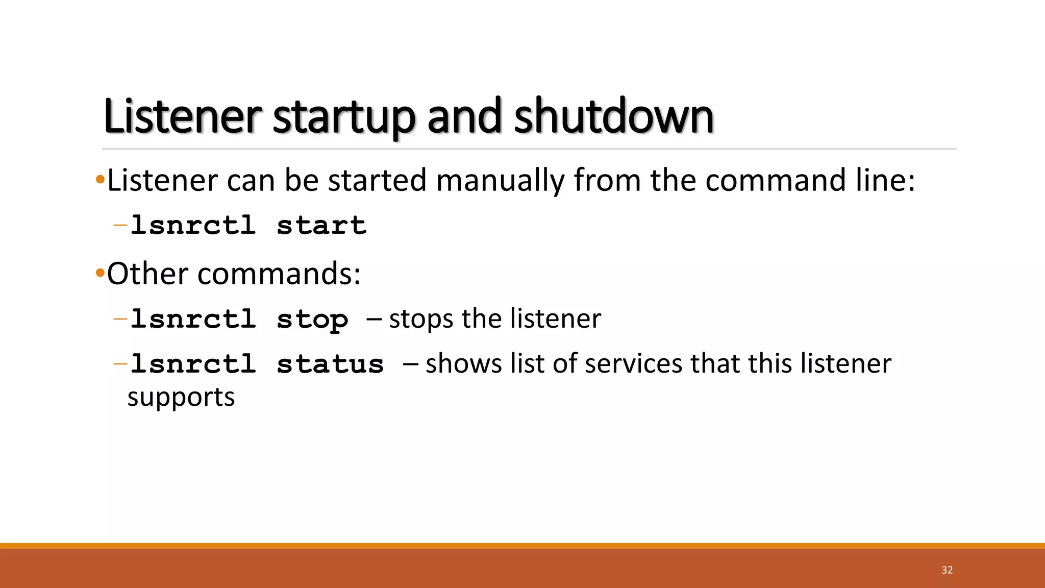 Listener startup and shutdown
•Listener can be started manually from the command line:
–lsnrctl start
•Other commands:
–lsnrctl stop – stops the listener
–lsnrctl status – shows list of services that this listener
supports
32
 