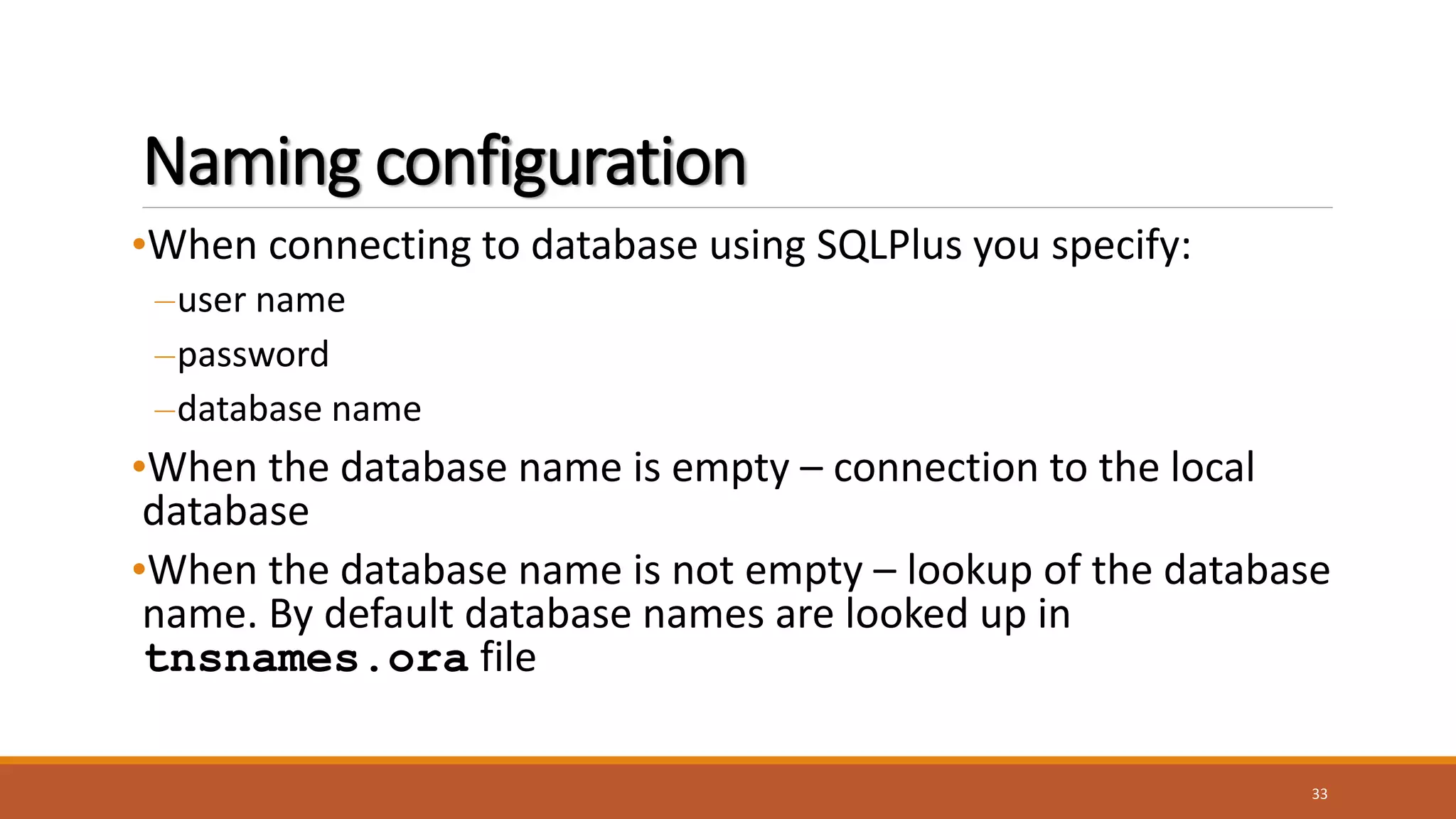 Naming configuration
•When connecting to database using SQLPlus you specify:
–user name
–password
–database name
•When the database name is empty – connection to the local
database
•When the database name is not empty – lookup of the database
name. By default database names are looked up in
tnsnames.ora file
33
 