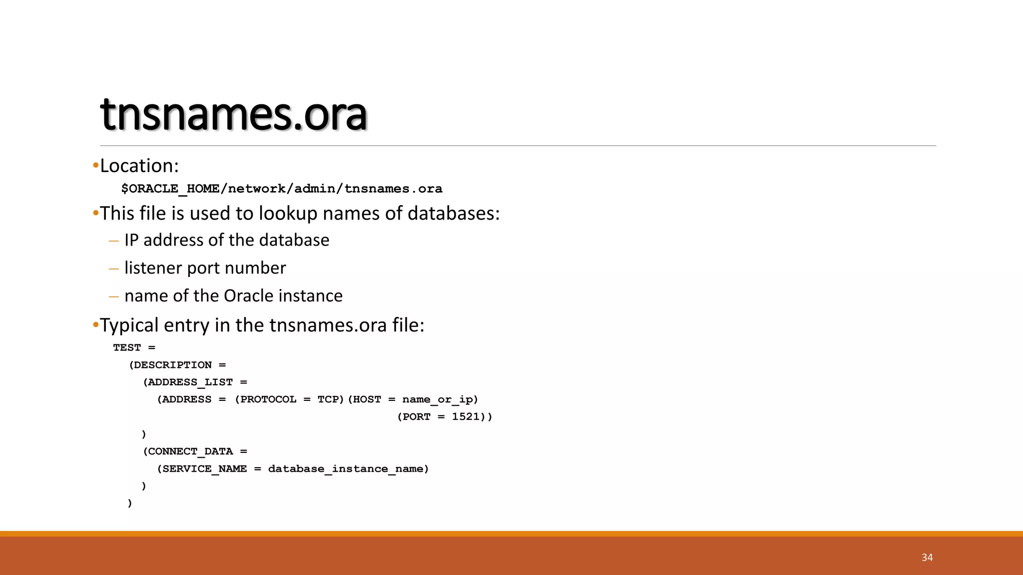 tnsnames.ora
•Location:
$ORACLE_HOME/network/admin/tnsnames.ora
•This file is used to lookup names of databases:
– IP address of the database
– listener port number
– name of the Oracle instance
•Typical entry in the tnsnames.ora file:
TEST =
(DESCRIPTION =
(ADDRESS_LIST =
(ADDRESS = (PROTOCOL = TCP)(HOST = name_or_ip)
(PORT = 1521))
)
(CONNECT_DATA =
(SERVICE_NAME = database_instance_name)
)
)
34
 