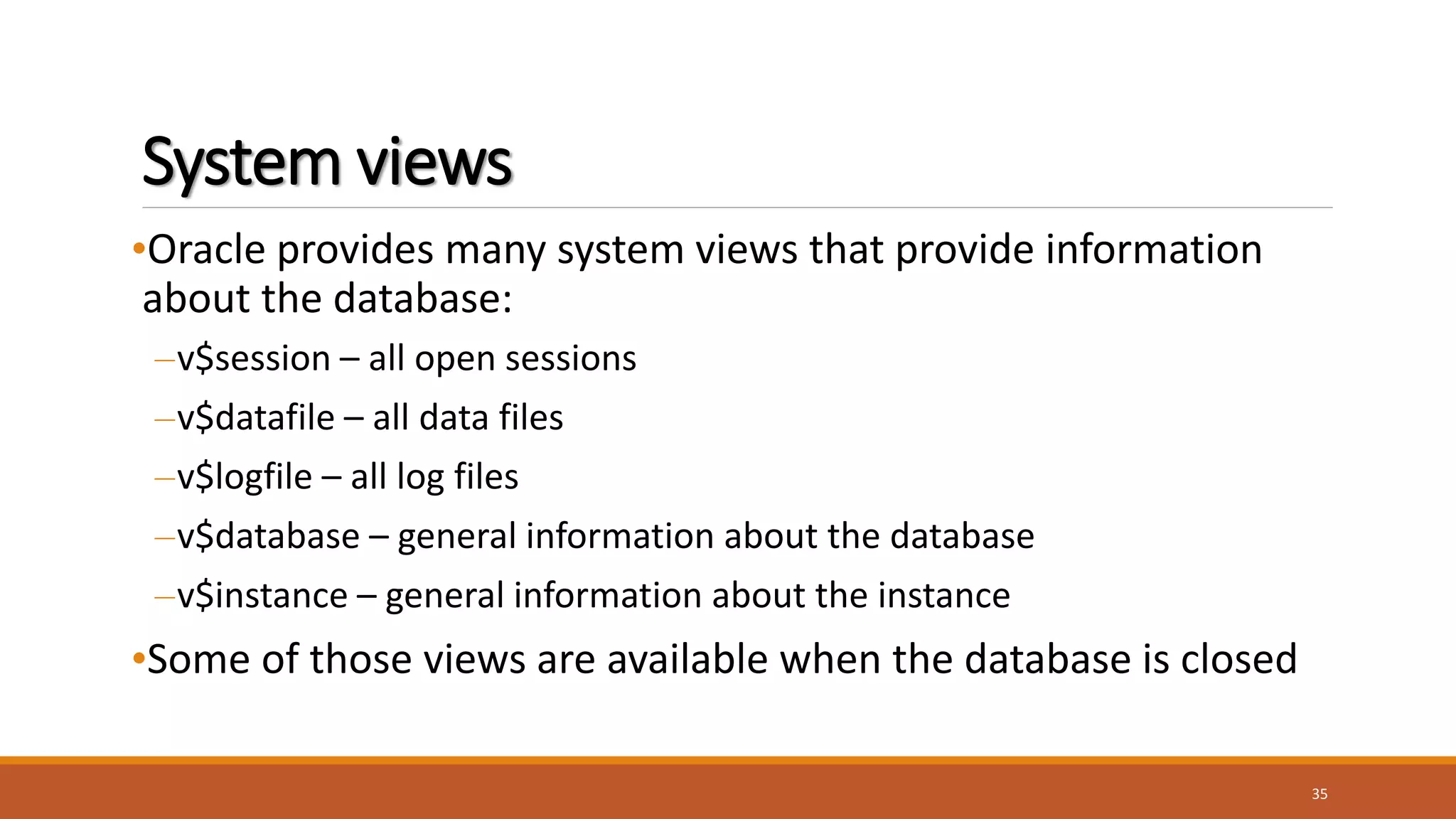 System views
•Oracle provides many system views that provide information
about the database:
–v$session – all open sessions
–v$datafile – all data files
–v$logfile – all log files
–v$database – general information about the database
–v$instance – general information about the instance
•Some of those views are available when the database is closed
35
 