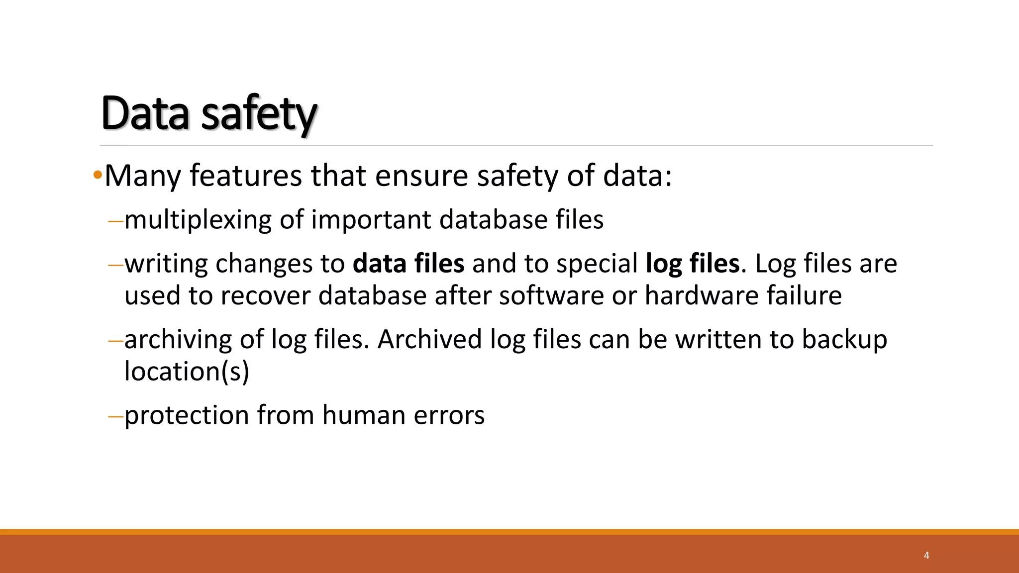 Data safety
•Many features that ensure safety of data:
–multiplexing of important database files
–writing changes to data files and to special log files. Log files are
used to recover database after software or hardware failure
–archiving of log files. Archived log files can be written to backup
location(s)
–protection from human errors
4
 