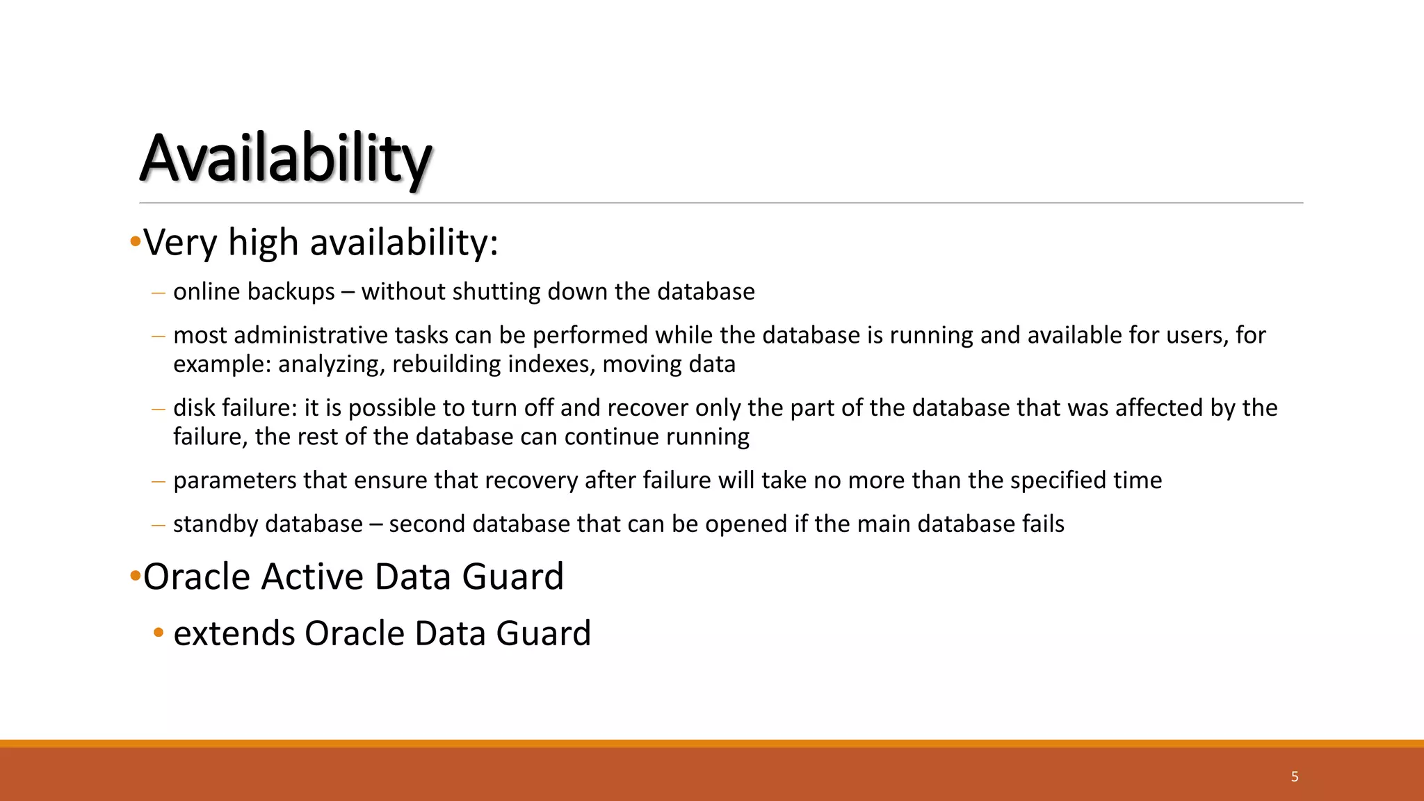 Availability
•Very high availability:
– online backups – without shutting down the database
– most administrative tasks can be performed while the database is running and available for users, for
example: analyzing, rebuilding indexes, moving data
– disk failure: it is possible to turn off and recover only the part of the database that was affected by the
failure, the rest of the database can continue running
– parameters that ensure that recovery after failure will take no more than the specified time
– standby database – second database that can be opened if the main database fails
•Oracle Active Data Guard
• extends Oracle Data Guard
5
 