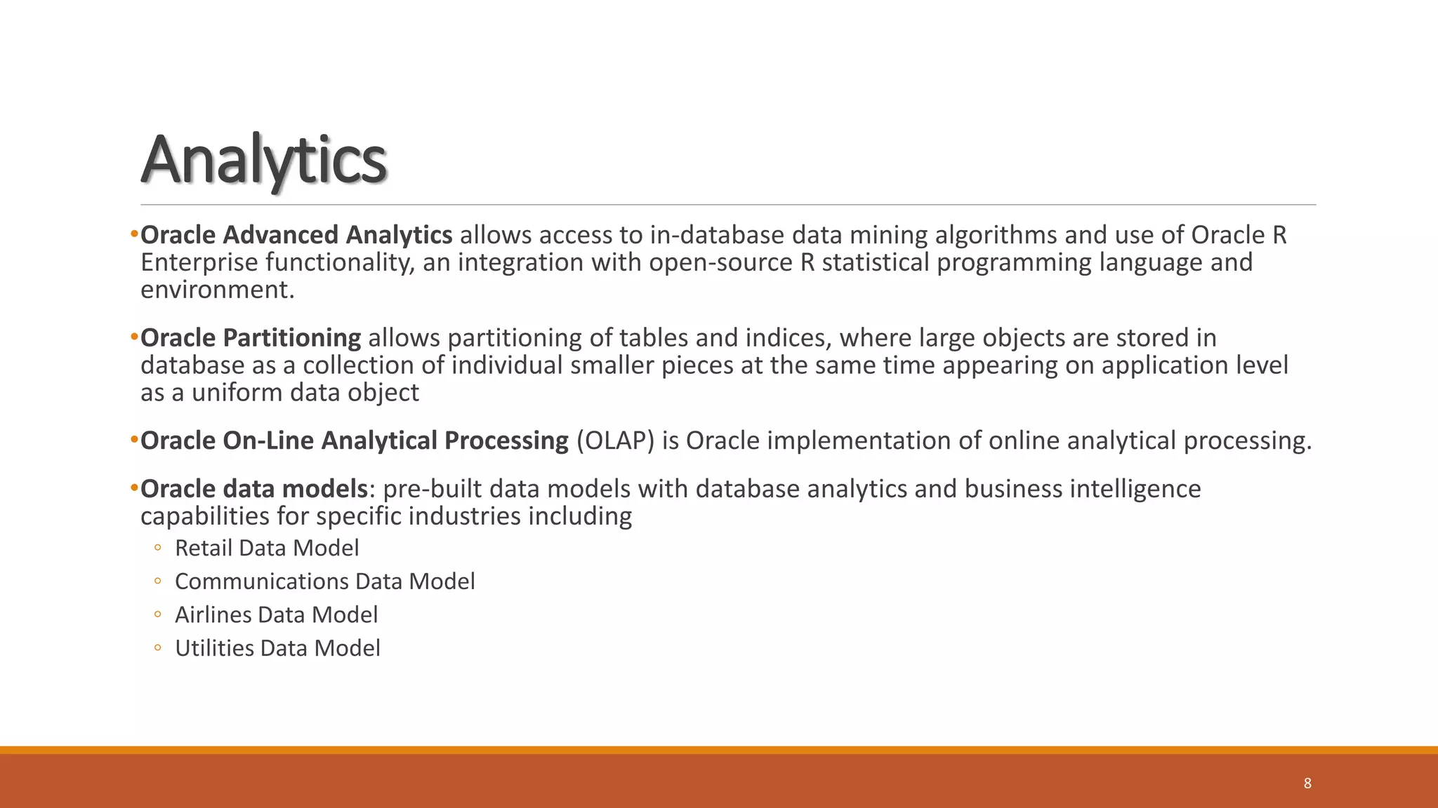 Analytics
8
•Oracle Advanced Analytics allows access to in-database data mining algorithms and use of Oracle R
Enterprise functionality, an integration with open-source R statistical programming language and
environment.
•Oracle Partitioning allows partitioning of tables and indices, where large objects are stored in
database as a collection of individual smaller pieces at the same time appearing on application level
as a uniform data object
•Oracle On-Line Analytical Processing (OLAP) is Oracle implementation of online analytical processing.
•Oracle data models: pre-built data models with database analytics and business intelligence
capabilities for specific industries including
◦ Retail Data Model
◦ Communications Data Model
◦ Airlines Data Model
◦ Utilities Data Model
 