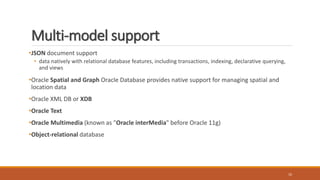 Multi-model support
•JSON document support
• data natively with relational database features, including transactions, indexing, declarative querying,
and views
•Oracle Spatial and Graph Oracle Database provides native support for managing spatial and
location data
•Oracle XML DB or XDB
•Oracle Text
•Oracle Multimedia (known as "Oracle interMedia" before Oracle 11g)
•Object-relational database
10
 