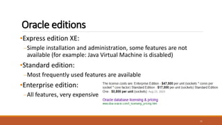 Oracle editions
•Express edition XE:
–Simple installation and administration, some features are not
available (for example: Java Virtual Machine is disabled)
•Standard edition:
–Most frequently used features are available
•Enterprise edition:
–All features, very expensive
11
 