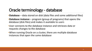 Oracle terminology - database
•Database – data stored on disk (data files and some additional files)
•Database instance – program (group of programs) that opens the
database (disk files) and makes it available to users
•User connects to the database instance and retrieves data or
requests changes to the database
•When running Oracle on a cluster, there are multiple database
instances that open the same database
12
 