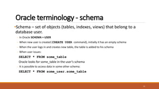 Oracle terminology - schema
•Schema – set of objects (tables, indexes, views) that belong to a
database user.
– In Oracle SCHEMA = USER
– When new user is created (CREATE USER command), initially it has an empty schema
– When the user logs in and creates new table, the table is added to his schema
– When user issues:
SELECT * FROM some_table
Oracle looks for some_table in the user’s schema
– It is possible to access data in some other schema:
SELECT * FROM some_user.some_table
13
 
