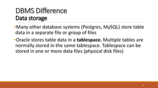 DBMS Difference
Data storage
•Many other database systems (Postgres, MySQL) store table
data in a separate file or group of files
•Oracle stores table data in a tablespace. Multiple tables are
normally stored in the same tablespace. Tablespace can be
stored in one or more data files (physical disk files)
15
 