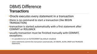 DBMS Difference
Transactions
•Oracle executes every statement in a transaction
•there is no command to start a transaction (like BEGIN
TRANSACTION)
•transaction is started automatically with a first statement after
COMMIT or ROLLBACK
•usually transaction must be finished manually with COMMIT,
exceptions:
• it is possible to turn on AUTOCOMMIT (by default: disabled)
• some statements commit the transaction automatically: all CREATE, ALTER, DROP and TRUNCATE
statements
16
 