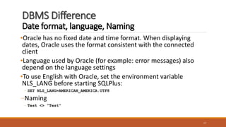 DBMS Difference
Date format, language, Naming
•Oracle has no fixed date and time format. When displaying
dates, Oracle uses the format consistent with the connected
client
•Language used by Oracle (for example: error messages) also
depend on the language settings
•To use English with Oracle, set the environment variable
NLS_LANG before starting SQLPlus:
– SET NLS_LANG=AMERICAN_AMERICA.UTF8
–Naming
– Test <> “Test”
17
 