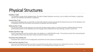 Physical Structures
•Datafiles (*.dbf)
• The datafiles contain all the database data. The data of logical database structures, such as tables and indexes, is physically
stored in the datafiles allocated for a database.
•Control Files (*.ctl)
• Every Oracle database has a control file. A control file contains entries that specify the physical structure of the database such
as Database name and the Names and locations of datafiles and redo log files.
•Redo Log Files (*.log)
• The primary function of the redo log is to record all changes made to data. If a failure prevents modified data from being
permanently written to the datafiles, then the changes can be obtained from the redo log, so work is never lost.
•Archive Log Files (*.log)
• Oracle automatically archives log files when the database is in ARCHIVELOG mode. This prevents oracle from overwriting the
redo log files before they have been safely archived to another location.
•Parameter Files (initSID.ora)
• Parameter files contain a list of configuration parameters for that instance and database.
•Alert and Trace Log Files (*.trc)
• Each server and background process can write to an associated trace file. When an internal error is detected by a process, it dumps information
about the error to its trace file. The alert log of a database is a chronological log of messages and errors.
20
 