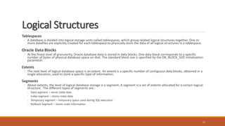 Logical Structures
Tablespaces
◦ A database is divided into logical storage units called tablespaces, which group related logical structures together. One or
more datafiles are explicitly created for each tablespace to physically store the data of all logical structures in a tablespace.
Oracle Data Blocks
◦ At the finest level of granularity, Oracle database data is stored in data blocks. One data block corresponds to a specific
number of bytes of physical database space on disk. The standard block size is specified by the DB_BLOCK_SIZE initialization
parameter.
Extents
◦ The next level of logical database space is an extent. An extent is a specific number of contiguous data blocks, obtained in a
single allocation, used to store a specific type of information.
Segments
◦ Above extents, the level of logical database storage is a segment. A segment is a set of extents allocated for a certain logical
structure. The different types of segments are :
◦ Data segment – stores table data
◦ Index segment – stores index data
◦ Temporary segment – temporary space used during SQL execution
◦ Rollback Segment – stores undo information
21
 