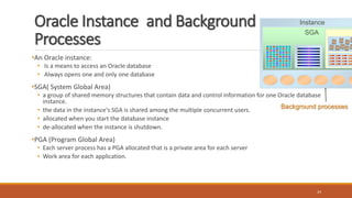 Oracle Instance and Background
Processes
•An Oracle instance:
• Is a means to access an Oracle database
• Always opens one and only one database
•SGA( System Global Area)
• a group of shared memory structures that contain data and control information for one Oracle database
instance.
• the data in the instance's SGA is shared among the multiple concurrent users.
• allocated when you start the database instance
• de-allocated when the instance is shutdown.
•PGA (Program Global Area)
• Each server process has a PGA allocated that is a private area for each server
• Work area for each application.
24
Instance
SGA
Background processes
 