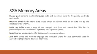 SGA Memory Areas
•Shared pool contains machine-language code and execution plans for frequently used SQL
commands.
•Database Buffer Cache stores data values which are written later to the data files by the
database writer (DBWn).
•Redo Log Buffer stores a copy of the changed data from user transaction. This data is
periodically written to the Redo Log Files by the Log Writer (LGWR).
•Large Pool is a work area given for backup and recovery operations.
•Java Pool stores the machine-language and execution plans for Java commands used in
application programs and database operations.
25
 