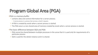 Program Global Area (PGA)
•PGA is a memory buffer
• contains data and control information for a server process.
• A server process is a process that services a client’s requests.
• A PGA is created by oracle when a server process is started.
• The PGA area is a non-shared area of memory created by oracle when a server process is started.
•The basic difference between SGA and PGA
• PGA cannot be shared between multiple processes in the sense that it is used only for requirements of a
particular process
• SGA is used for the whole instance and it is shared.
26
 