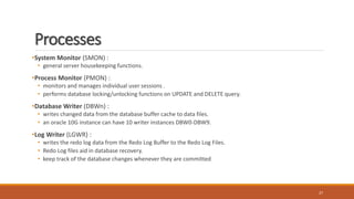 Processes
•System Monitor (SMON) :
• general server housekeeping functions.
•Process Monitor (PMON) :
• monitors and manages individual user sessions .
• performs database locking/unlocking functions on UPDATE and DELETE query.
•Database Writer (DBWn) :
• writes changed data from the database buffer cache to data files.
• an oracle 10G instance can have 10 writer instances DBW0-DBW9.
•Log Writer (LGWR) :
• writes the redo log data from the Redo Log Buffer to the Redo Log Files.
• Redo Log files aid in database recovery.
• keep track of the database changes whenever they are committed
27
 