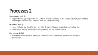 Processes 2
•Checkpoint (CKPT) :
• responsible for signaling DBWn and LGWR to write the contents of the Database Buffer Cache and the
Redo Log Cache to the data files and Redo Log files respectively.
•Archiver (ARCn) :
• reads the Redo Log files after they are filled & copies it to a corresponding Archive Log File.
• there can be up to 10 separate archive processes per instance Arc0-Arc9.
•Recoverer (RECO) :
• detect and correct errors as a result of communications problems in a distributed database
environment.
28
 