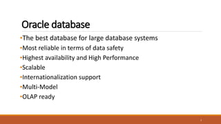 Oracle database
•The best database for large database systems
•Most reliable in terms of data safety
•Highest availability and High Performance
•Scalable
•Internationalization support
•Multi-Model
•OLAP ready
3
 